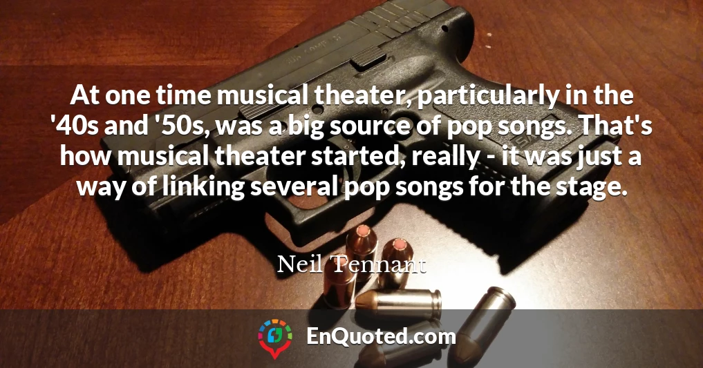 At one time musical theater, particularly in the '40s and '50s, was a big source of pop songs. That's how musical theater started, really - it was just a way of linking several pop songs for the stage.