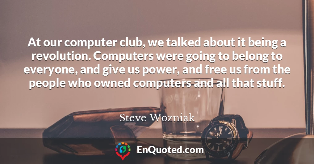 At our computer club, we talked about it being a revolution. Computers were going to belong to everyone, and give us power, and free us from the people who owned computers and all that stuff.