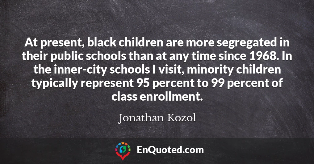 At present, black children are more segregated in their public schools than at any time since 1968. In the inner-city schools I visit, minority children typically represent 95 percent to 99 percent of class enrollment.