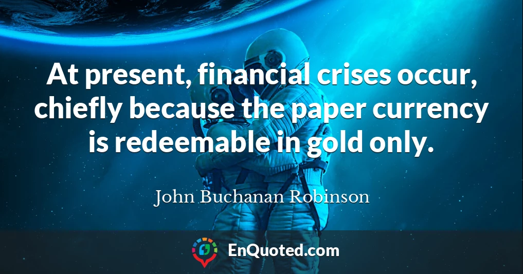 At present, financial crises occur, chiefly because the paper currency is redeemable in gold only.