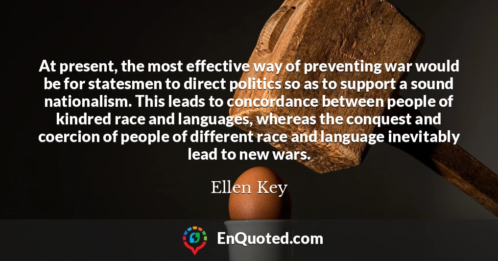 At present, the most effective way of preventing war would be for statesmen to direct politics so as to support a sound nationalism. This leads to concordance between people of kindred race and languages, whereas the conquest and coercion of people of different race and language inevitably lead to new wars.