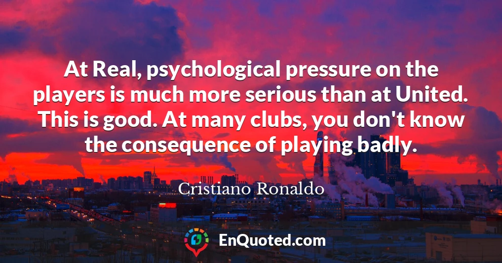 At Real, psychological pressure on the players is much more serious than at United. This is good. At many clubs, you don't know the consequence of playing badly.