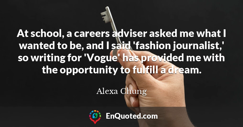 At school, a careers adviser asked me what I wanted to be, and I said 'fashion journalist,' so writing for 'Vogue' has provided me with the opportunity to fulfill a dream.