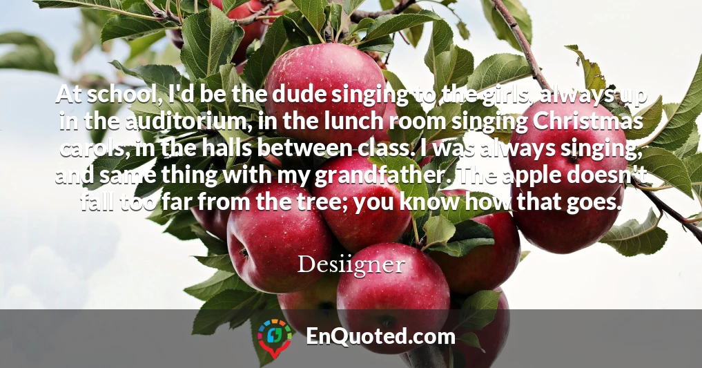 At school, I'd be the dude singing to the girls, always up in the auditorium, in the lunch room singing Christmas carols, in the halls between class. I was always singing, and same thing with my grandfather. The apple doesn't fall too far from the tree; you know how that goes.