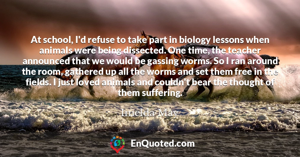 At school, I'd refuse to take part in biology lessons when animals were being dissected. One time, the teacher announced that we would be gassing worms. So I ran around the room, gathered up all the worms and set them free in the fields. I just loved animals and couldn't bear the thought of them suffering.