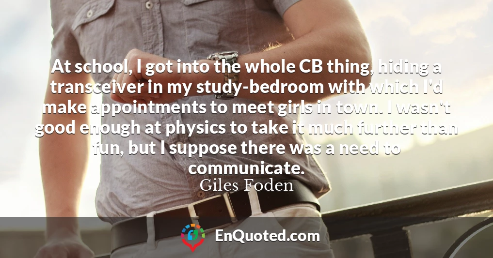 At school, I got into the whole CB thing, hiding a transceiver in my study-bedroom with which I'd make appointments to meet girls in town. I wasn't good enough at physics to take it much further than fun, but I suppose there was a need to communicate.