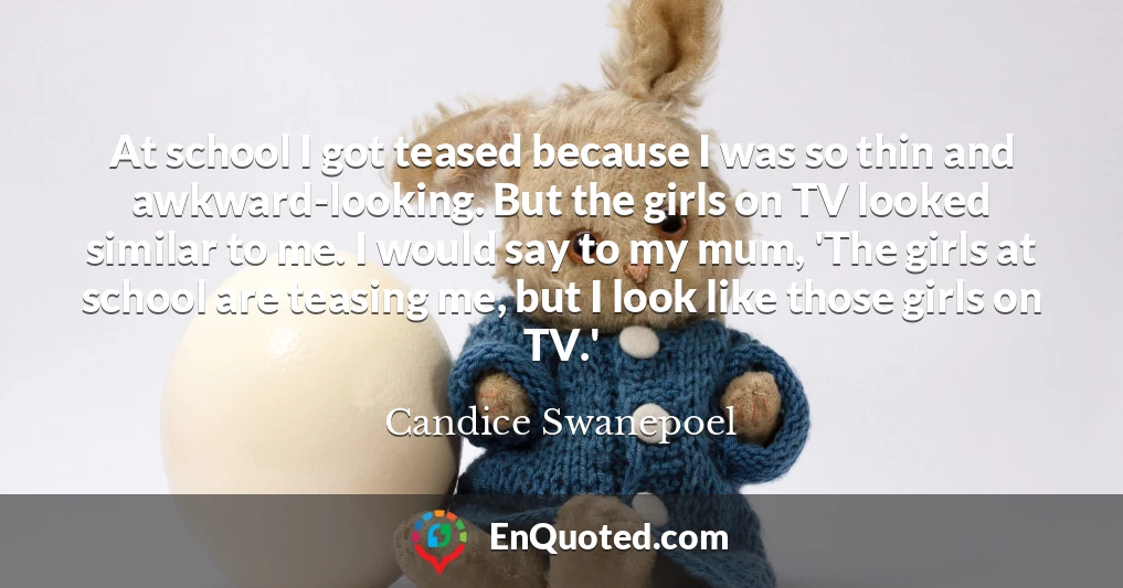 At school I got teased because I was so thin and awkward-looking. But the girls on TV looked similar to me. I would say to my mum, 'The girls at school are teasing me, but I look like those girls on TV.'