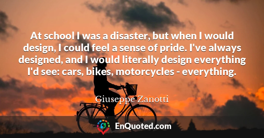 At school I was a disaster, but when I would design, I could feel a sense of pride. I've always designed, and I would literally design everything I'd see: cars, bikes, motorcycles - everything.