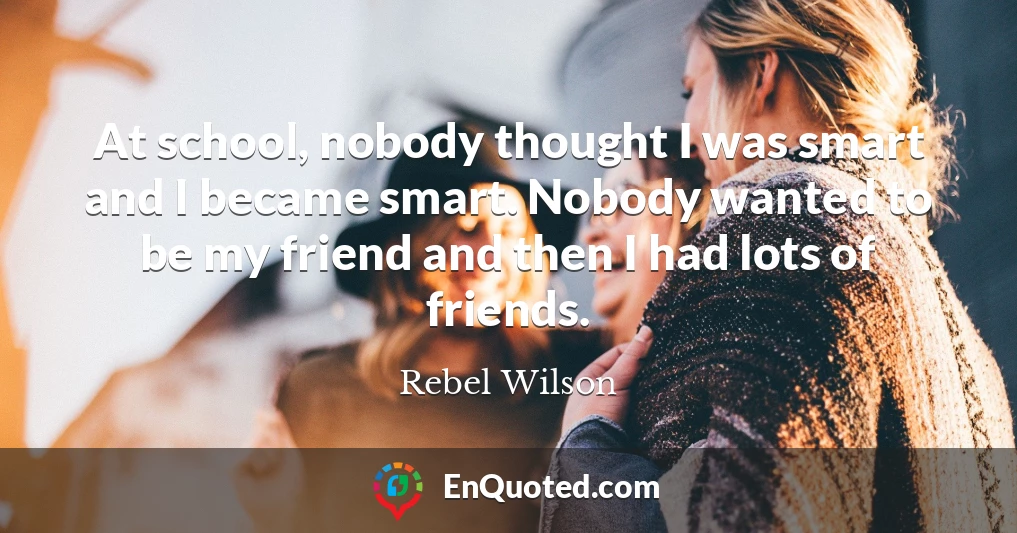 At school, nobody thought I was smart and I became smart. Nobody wanted to be my friend and then I had lots of friends.