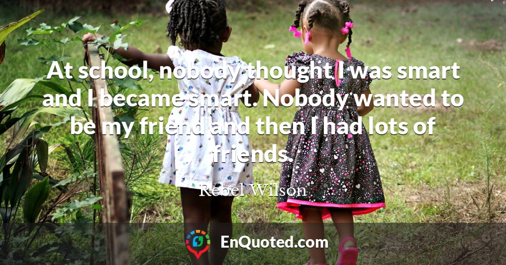 At school, nobody thought I was smart and I became smart. Nobody wanted to be my friend and then I had lots of friends.