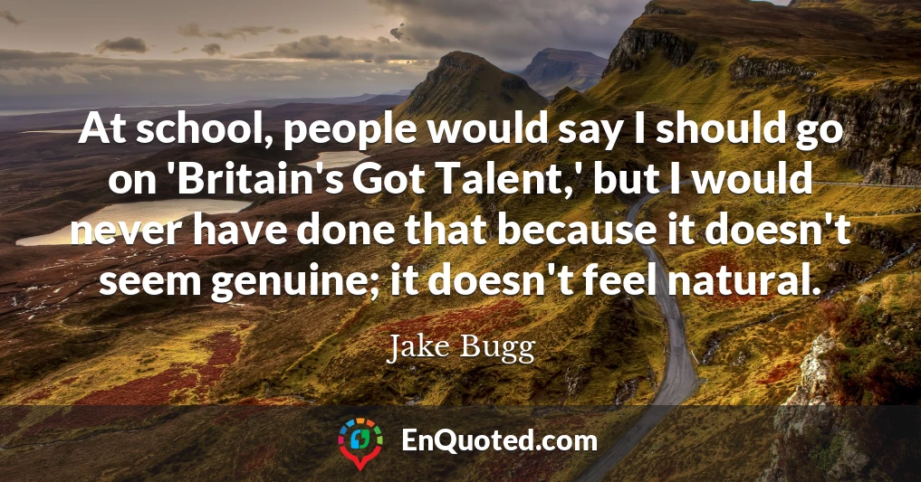 At school, people would say I should go on 'Britain's Got Talent,' but I would never have done that because it doesn't seem genuine; it doesn't feel natural.