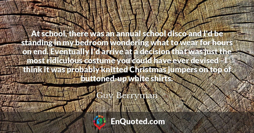 At school, there was an annual school disco and I'd be standing in my bedroom wondering what to wear for hours on end. Eventually I'd arrive at a decision that was just the most ridiculous costume you could have ever devised - I think it was probably knitted Christmas jumpers on top of buttoned-up white shirts.
