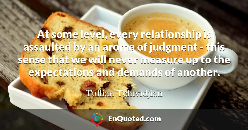 At some level, every relationship is assaulted by an aroma of judgment - this sense that we will never measure up to the expectations and demands of another.