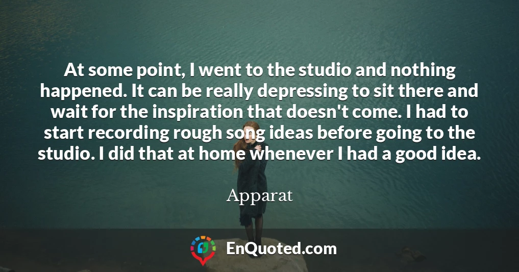 At some point, I went to the studio and nothing happened. It can be really depressing to sit there and wait for the inspiration that doesn't come. I had to start recording rough song ideas before going to the studio. I did that at home whenever I had a good idea.