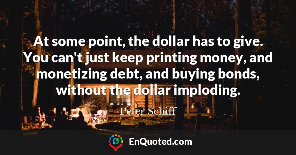 At some point, the dollar has to give. You can't just keep printing money, and monetizing debt, and buying bonds, without the dollar imploding.