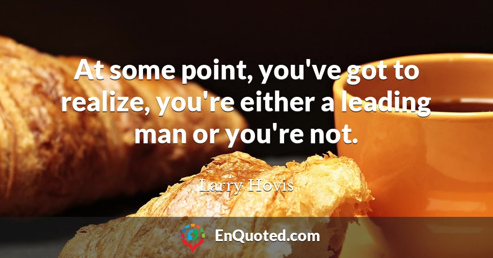 At some point, you've got to realize, you're either a leading man or you're not.