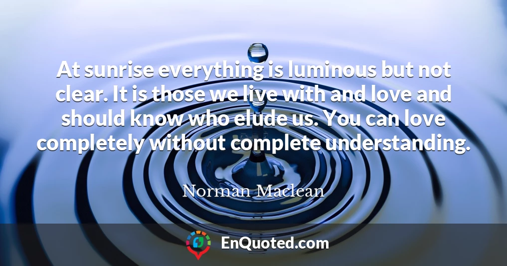 At sunrise everything is luminous but not clear. It is those we live with and love and should know who elude us. You can love completely without complete understanding.