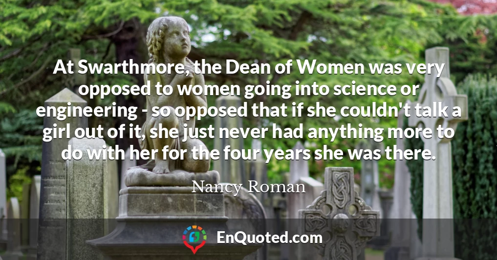 At Swarthmore, the Dean of Women was very opposed to women going into science or engineering - so opposed that if she couldn't talk a girl out of it, she just never had anything more to do with her for the four years she was there.