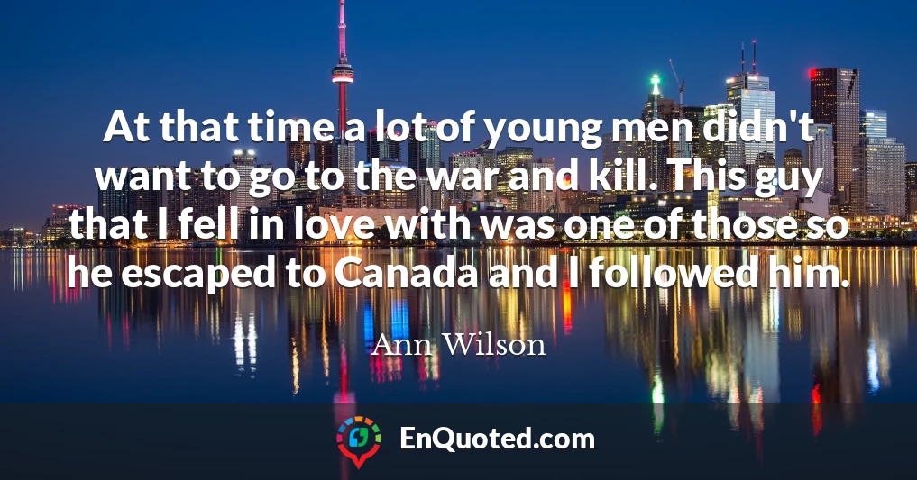 At that time a lot of young men didn't want to go to the war and kill. This guy that I fell in love with was one of those so he escaped to Canada and I followed him.