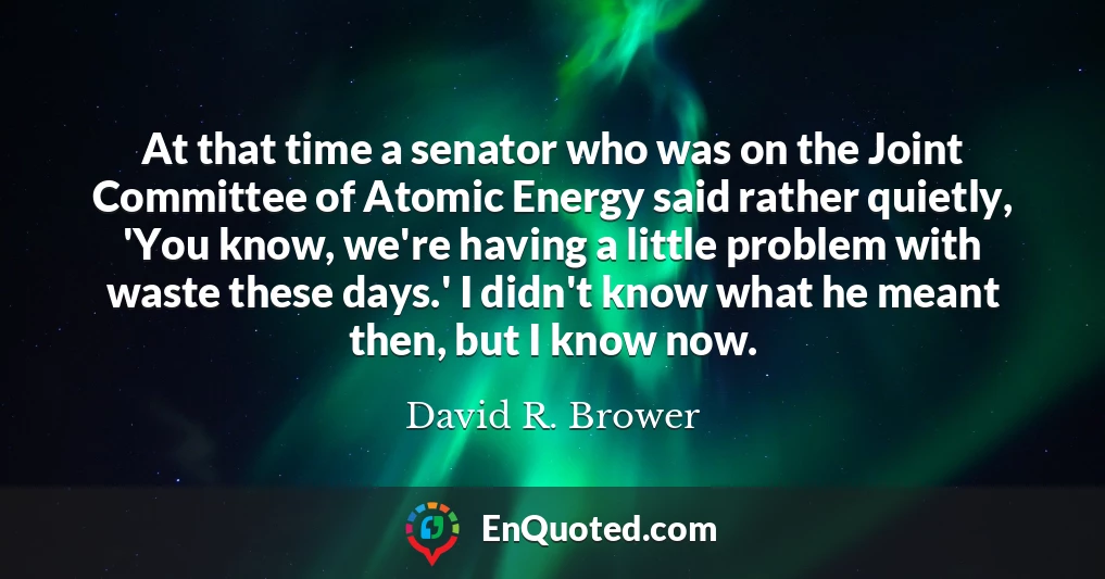 At that time a senator who was on the Joint Committee of Atomic Energy said rather quietly, 'You know, we're having a little problem with waste these days.' I didn't know what he meant then, but I know now.