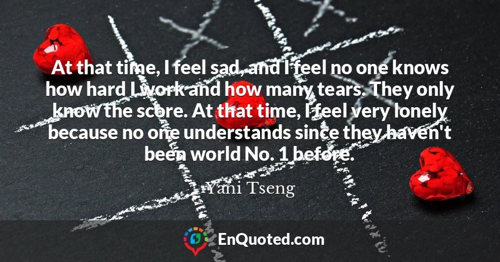 At that time, I feel sad, and I feel no one knows how hard I work and how many tears. They only know the score. At that time, I feel very lonely because no one understands since they haven't been world No. 1 before.