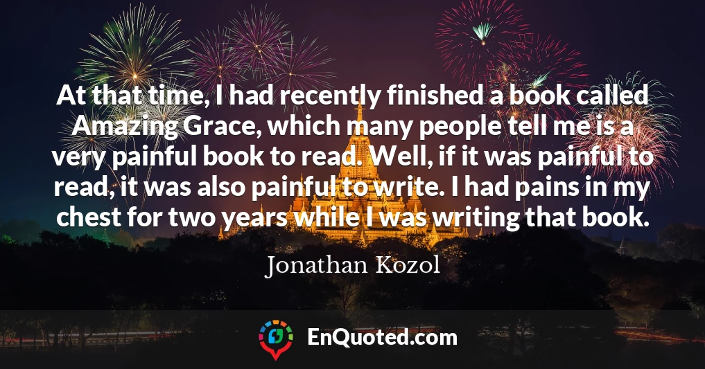 At that time, I had recently finished a book called Amazing Grace, which many people tell me is a very painful book to read. Well, if it was painful to read, it was also painful to write. I had pains in my chest for two years while I was writing that book.