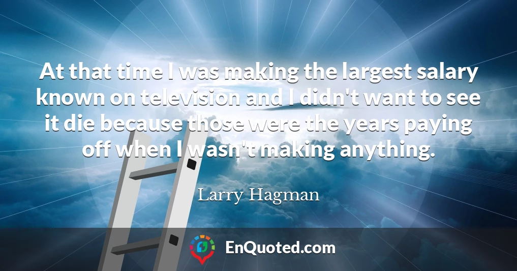 At that time I was making the largest salary known on television and I didn't want to see it die because those were the years paying off when I wasn't making anything.