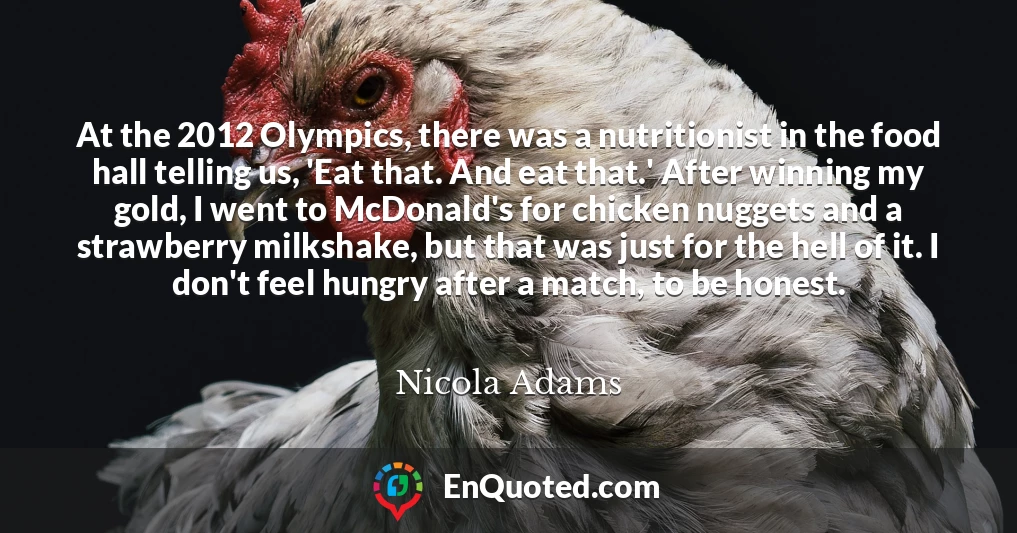 At the 2012 Olympics, there was a nutritionist in the food hall telling us, 'Eat that. And eat that.' After winning my gold, I went to McDonald's for chicken nuggets and a strawberry milkshake, but that was just for the hell of it. I don't feel hungry after a match, to be honest.