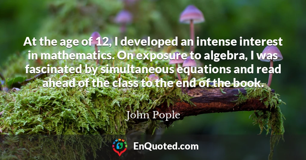 At the age of 12, I developed an intense interest in mathematics. On exposure to algebra, I was fascinated by simultaneous equations and read ahead of the class to the end of the book.