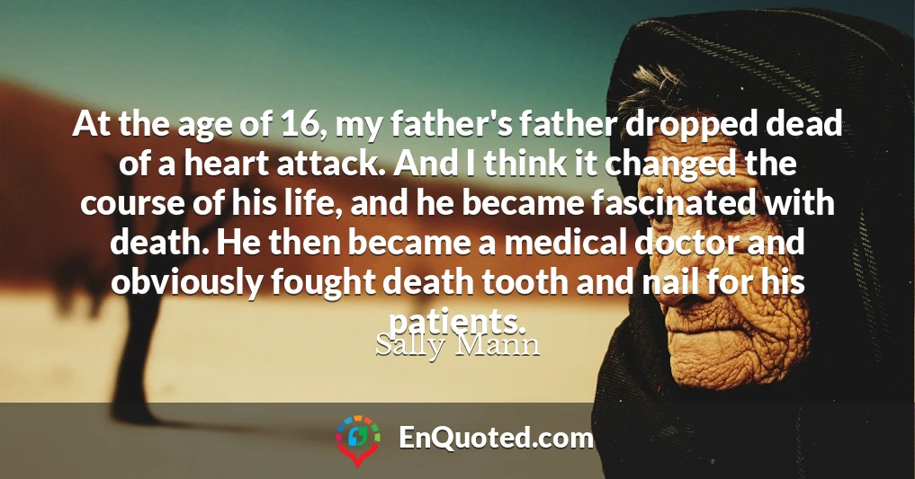 At the age of 16, my father's father dropped dead of a heart attack. And I think it changed the course of his life, and he became fascinated with death. He then became a medical doctor and obviously fought death tooth and nail for his patients.