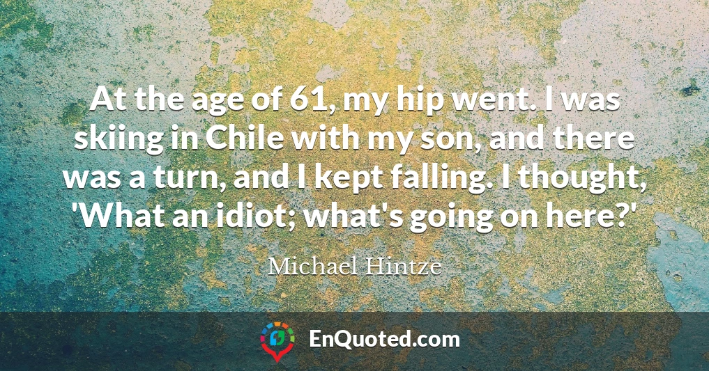 At the age of 61, my hip went. I was skiing in Chile with my son, and there was a turn, and I kept falling. I thought, 'What an idiot; what's going on here?'