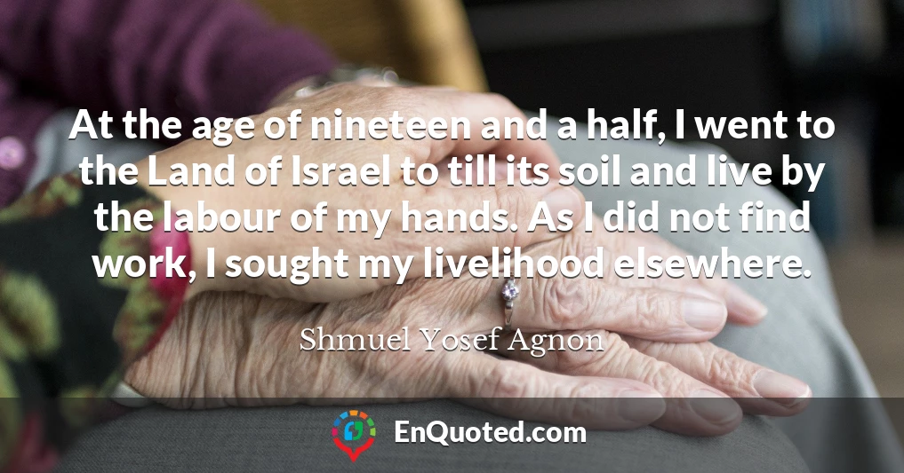 At the age of nineteen and a half, I went to the Land of Israel to till its soil and live by the labour of my hands. As I did not find work, I sought my livelihood elsewhere.