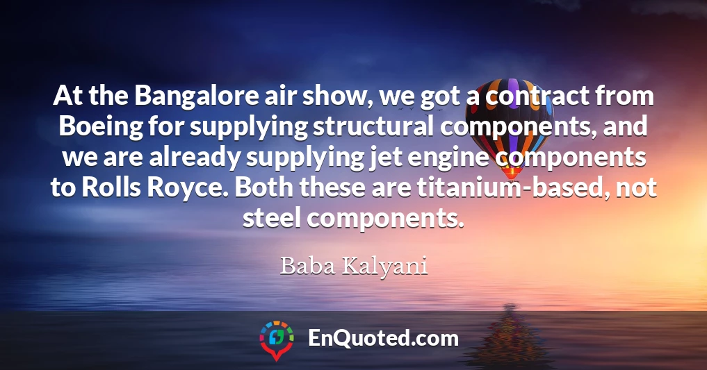 At the Bangalore air show, we got a contract from Boeing for supplying structural components, and we are already supplying jet engine components to Rolls Royce. Both these are titanium-based, not steel components.