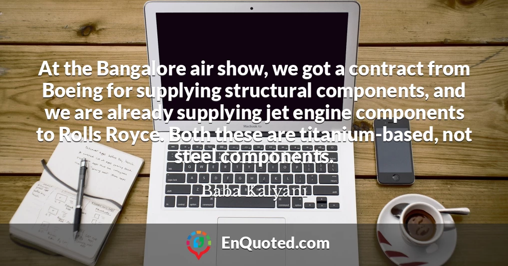 At the Bangalore air show, we got a contract from Boeing for supplying structural components, and we are already supplying jet engine components to Rolls Royce. Both these are titanium-based, not steel components.