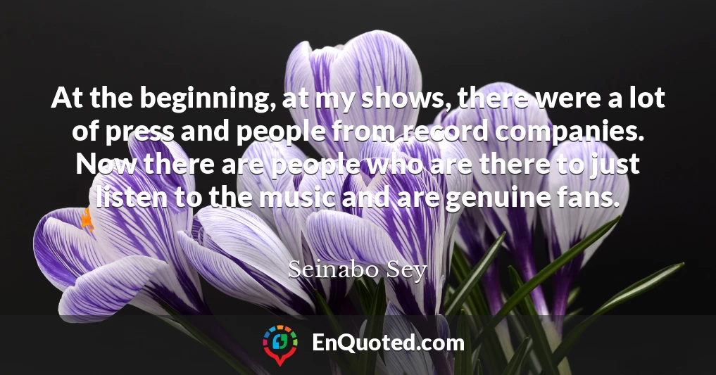 At the beginning, at my shows, there were a lot of press and people from record companies. Now there are people who are there to just listen to the music and are genuine fans.