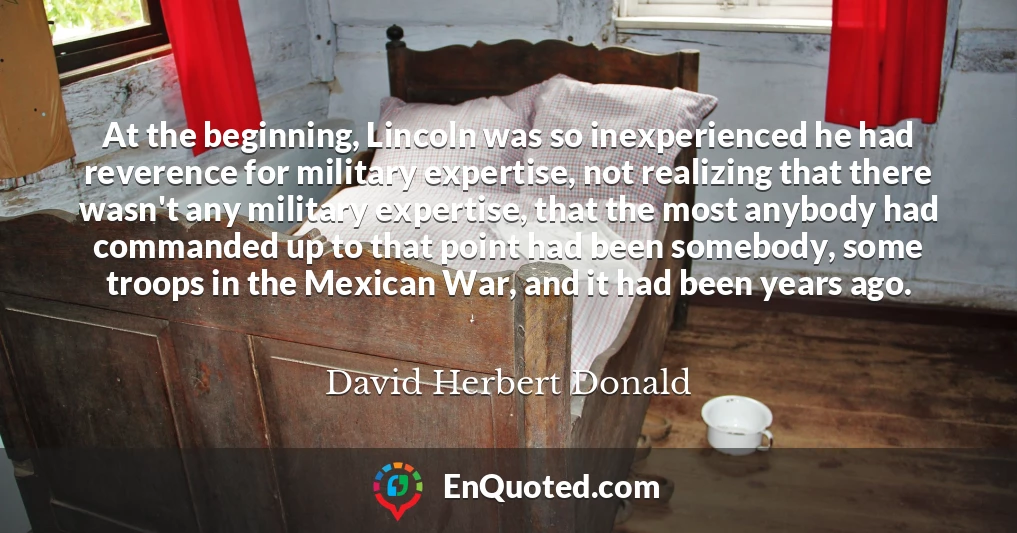 At the beginning, Lincoln was so inexperienced he had reverence for military expertise, not realizing that there wasn't any military expertise, that the most anybody had commanded up to that point had been somebody, some troops in the Mexican War, and it had been years ago.
