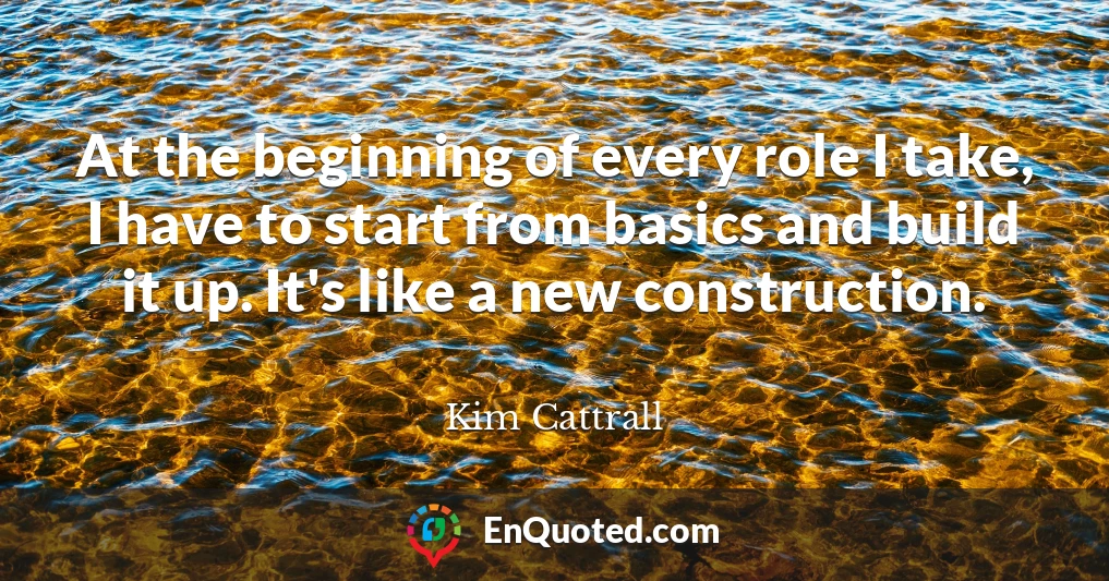 At the beginning of every role I take, I have to start from basics and build it up. It's like a new construction.