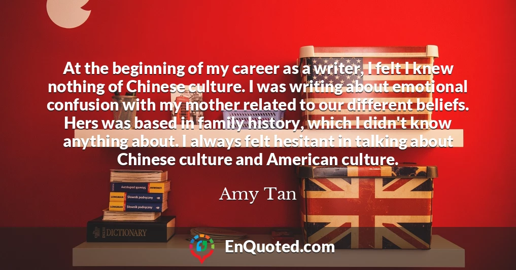 At the beginning of my career as a writer, I felt I knew nothing of Chinese culture. I was writing about emotional confusion with my mother related to our different beliefs. Hers was based in family history, which I didn't know anything about. I always felt hesitant in talking about Chinese culture and American culture.