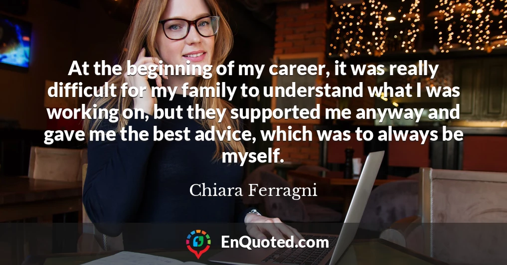 At the beginning of my career, it was really difficult for my family to understand what I was working on, but they supported me anyway and gave me the best advice, which was to always be myself.