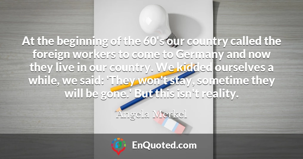 At the beginning of the 60's our country called the foreign workers to come to Germany and now they live in our country. We kidded ourselves a while, we said: 'They won't stay, sometime they will be gone.' But this isn't reality.