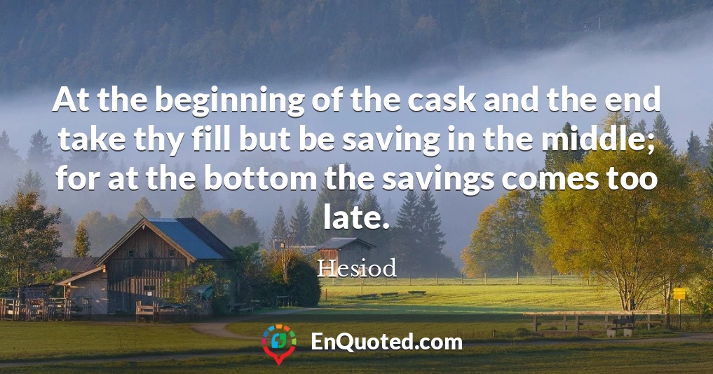 At the beginning of the cask and the end take thy fill but be saving in the middle; for at the bottom the savings comes too late.