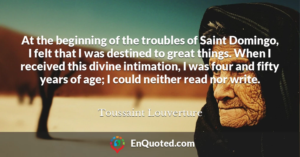 At the beginning of the troubles of Saint Domingo, I felt that I was destined to great things. When I received this divine intimation, I was four and fifty years of age; I could neither read nor write.