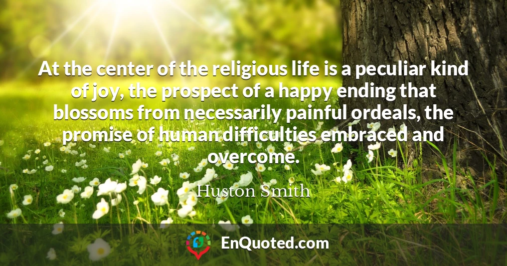 At the center of the religious life is a peculiar kind of joy, the prospect of a happy ending that blossoms from necessarily painful ordeals, the promise of human difficulties embraced and overcome.