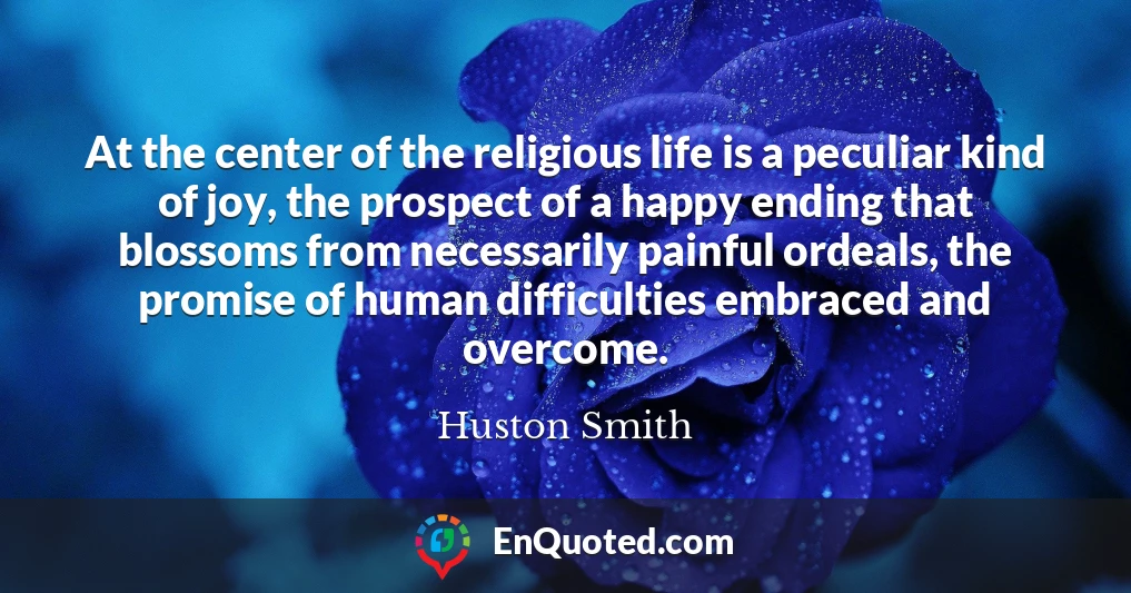 At the center of the religious life is a peculiar kind of joy, the prospect of a happy ending that blossoms from necessarily painful ordeals, the promise of human difficulties embraced and overcome.