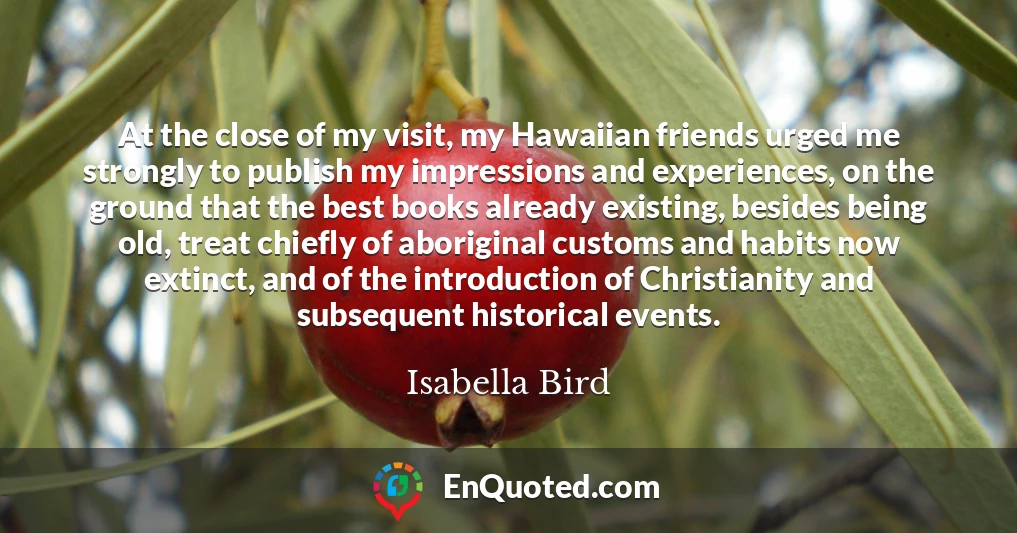 At the close of my visit, my Hawaiian friends urged me strongly to publish my impressions and experiences, on the ground that the best books already existing, besides being old, treat chiefly of aboriginal customs and habits now extinct, and of the introduction of Christianity and subsequent historical events.