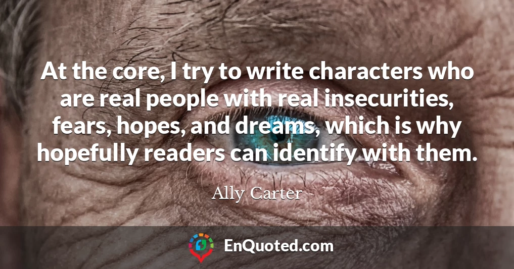 At the core, I try to write characters who are real people with real insecurities, fears, hopes, and dreams, which is why hopefully readers can identify with them.