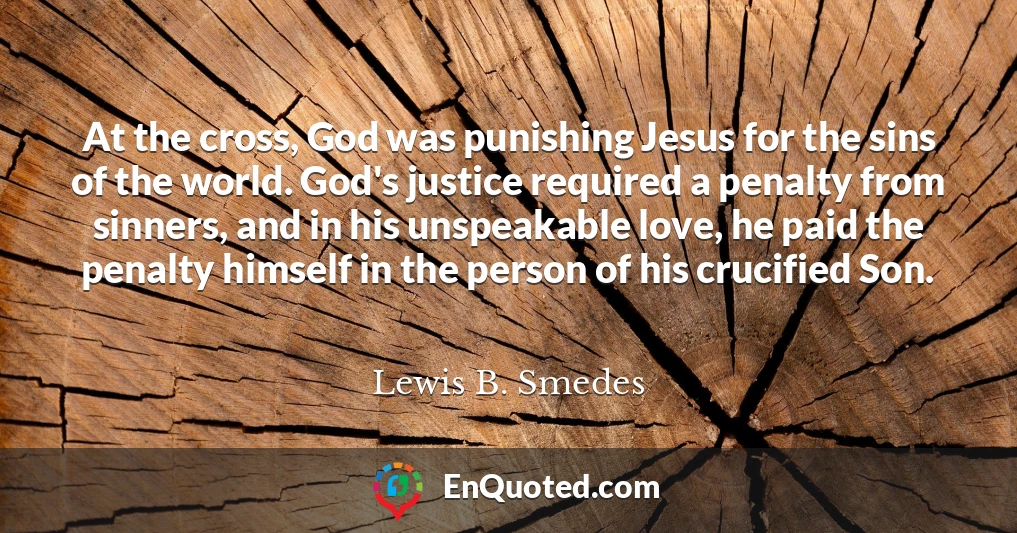 At the cross, God was punishing Jesus for the sins of the world. God's justice required a penalty from sinners, and in his unspeakable love, he paid the penalty himself in the person of his crucified Son.