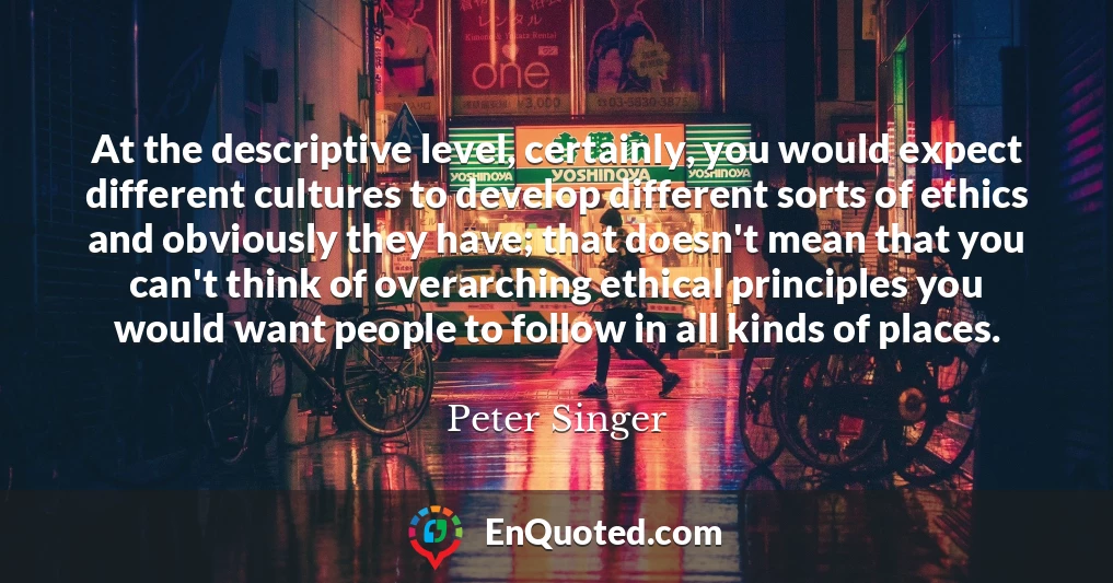 At the descriptive level, certainly, you would expect different cultures to develop different sorts of ethics and obviously they have; that doesn't mean that you can't think of overarching ethical principles you would want people to follow in all kinds of places.
