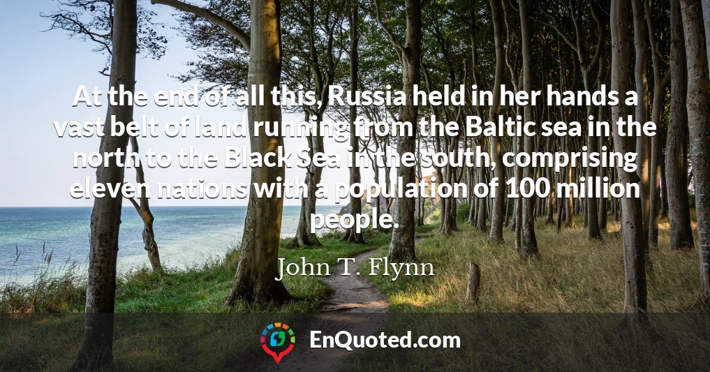 At the end of all this, Russia held in her hands a vast belt of land running from the Baltic sea in the north to the Black Sea in the south, comprising eleven nations with a population of 100 million people.