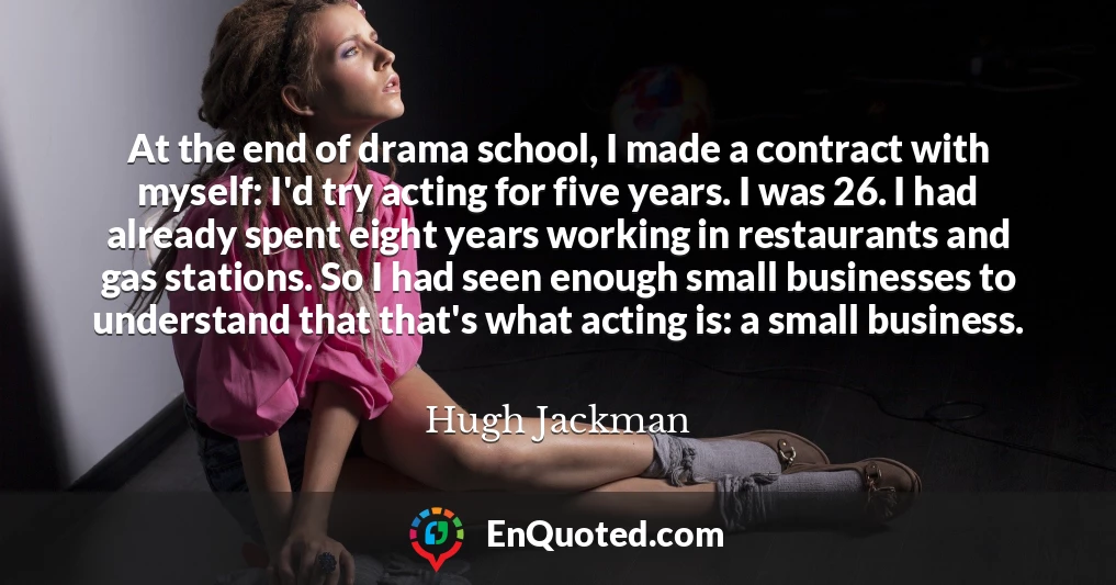 At the end of drama school, I made a contract with myself: I'd try acting for five years. I was 26. I had already spent eight years working in restaurants and gas stations. So I had seen enough small businesses to understand that that's what acting is: a small business.